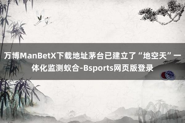 万博ManBetX下载地址茅台已建立了“地空天”一体化监测蚁合-Bsports网页版登录
