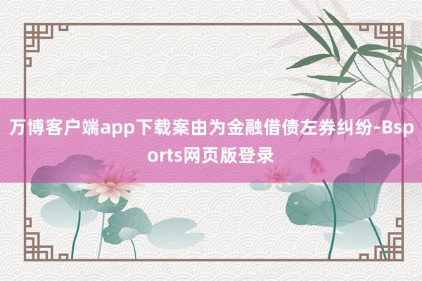 万博客户端app下载案由为金融借债左券纠纷-Bsports网页版登录