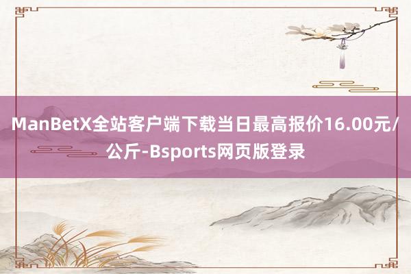 ManBetX全站客户端下载当日最高报价16.00元/公斤-Bsports网页版登录