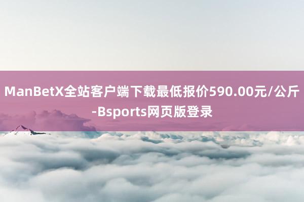 ManBetX全站客户端下载最低报价590.00元/公斤-Bsports网页版登录