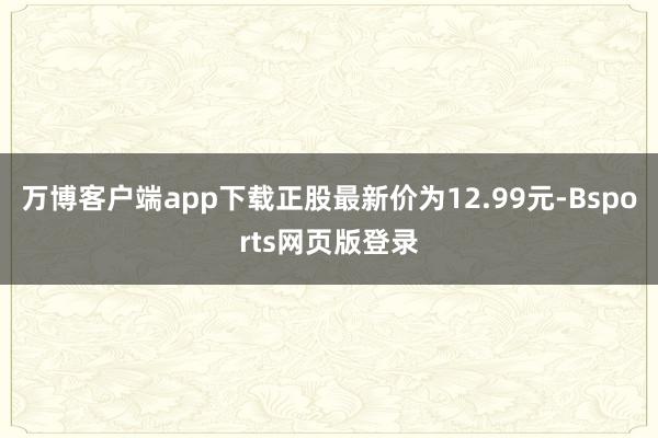 万博客户端app下载正股最新价为12.99元-Bsports网页版登录