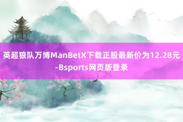 英超狼队万博ManBetX下载正股最新价为12.28元-Bsports网页版登录