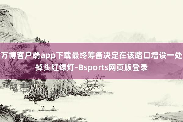 万博客户端app下载最终筹备决定在该路口增设一处掉头红绿灯-Bsports网页版登录