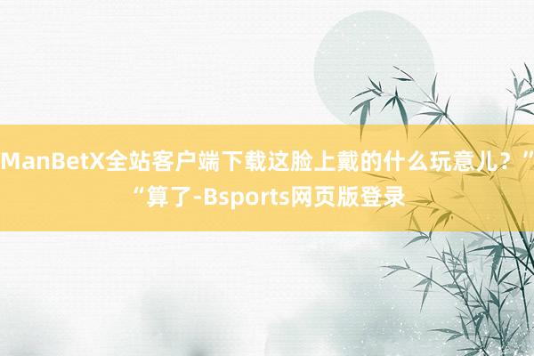 ManBetX全站客户端下载这脸上戴的什么玩意儿？”“算了-Bsports网页版登录