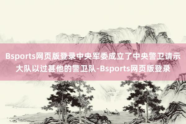 Bsports网页版登录中央军委成立了中央警卫请示大队以过甚他的警卫队-Bsports网页版登录