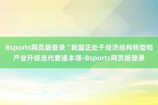 Bsports网页版登录“我国正处于经济结构转型和产业升级迭代要道本领-Bsports网页版登录