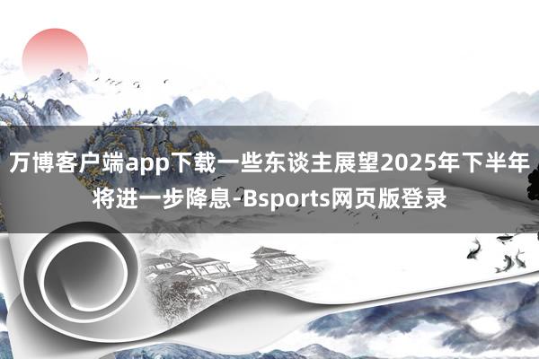 万博客户端app下载一些东谈主展望2025年下半年将进一步降息-Bsports网页版登录