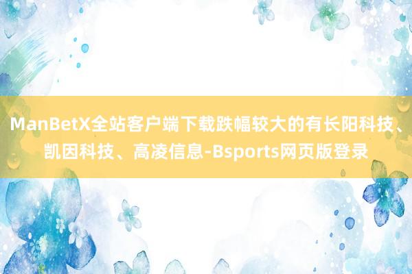 ManBetX全站客户端下载跌幅较大的有长阳科技、凯因科技、高凌信息-Bsports网页版登录