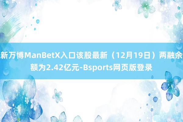 新万博ManBetX入口该股最新（12月19日）两融余额为2.42亿元-Bsports网页版登录