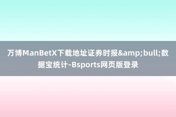 万博ManBetX下载地址证券时报&bull;数据宝统计-Bsports网页版登录