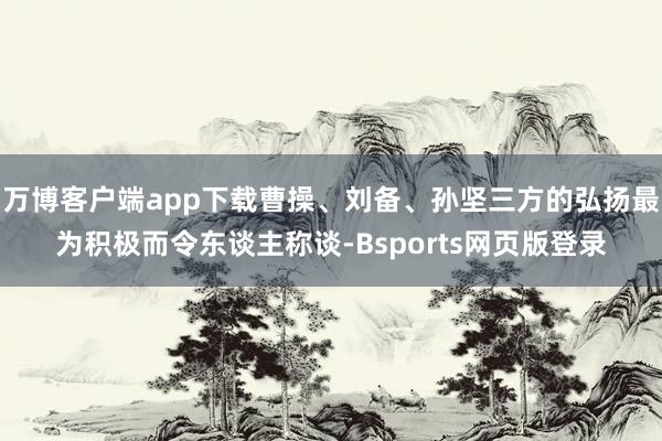 万博客户端app下载曹操、刘备、孙坚三方的弘扬最为积极而令东谈主称谈-Bsports网页版登录
