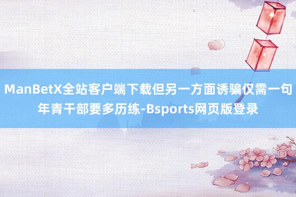 ManBetX全站客户端下载但另一方面诱骗仅需一句年青干部要多历练-Bsports网页版登录