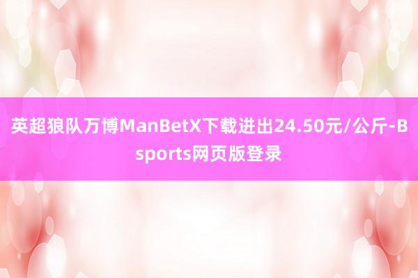 英超狼队万博ManBetX下载进出24.50元/公斤-Bsports网页版登录
