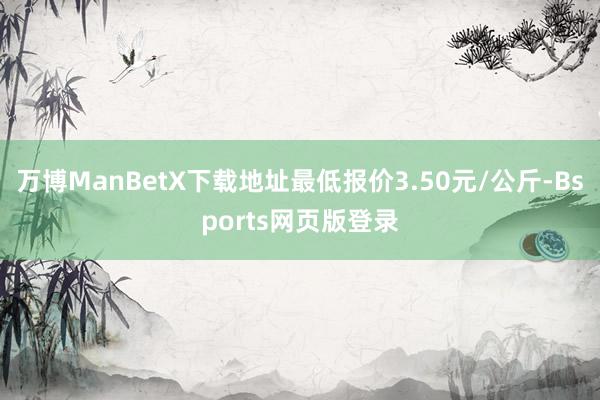 万博ManBetX下载地址最低报价3.50元/公斤-Bsports网页版登录