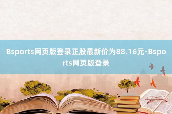 Bsports网页版登录正股最新价为88.16元-Bsports网页版登录