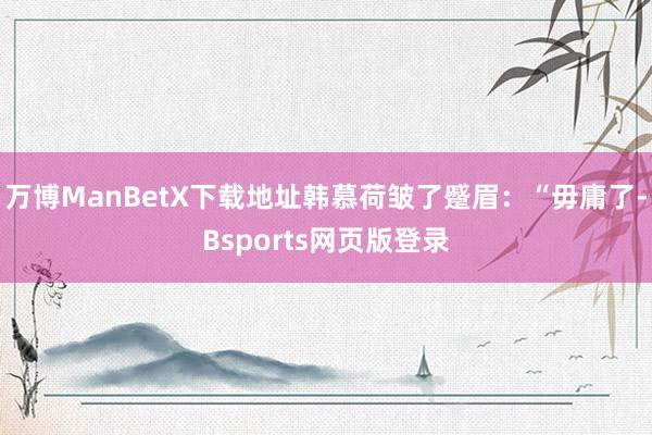 万博ManBetX下载地址韩慕荷皱了蹙眉：“毋庸了-Bsports网页版登录