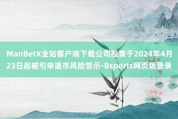 ManBetX全站客户端下载公司股票于2024年4月23日起被引申退市风险警示-Bsports网页版登录