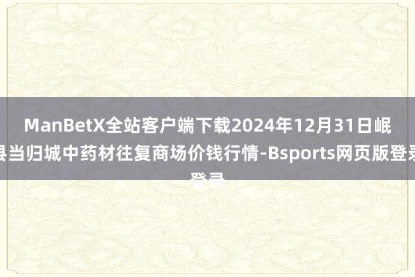 ManBetX全站客户端下载2024年12月31日岷县当归城中药材往复商场价钱行情-Bsports网页版登录