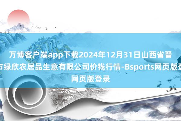 万博客户端app下载2024年12月31日山西省晋城市绿欣农居品生意有限公司价钱行情-Bsports网页版登录