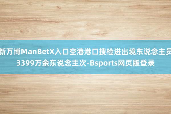 新万博ManBetX入口空港港口搜检进出境东说念主员3399万余东说念主次-Bsports网页版登录