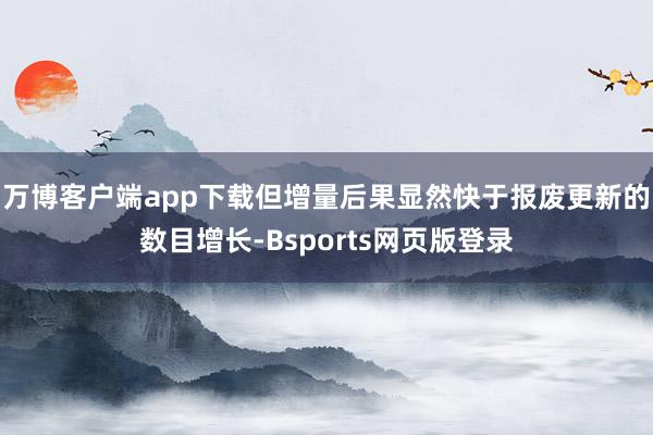 万博客户端app下载但增量后果显然快于报废更新的数目增长-Bsports网页版登录