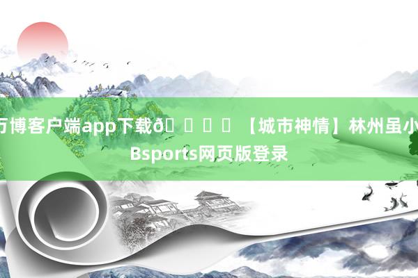 万博客户端app下载🏞️【城市神情】林州虽小-Bsports网页版登录