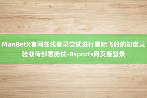 ManBetX官网在线登录尝试进行星际飞船的初度灵验载荷部署测试-Bsports网页版登录
