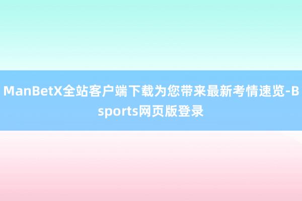 ManBetX全站客户端下载为您带来最新考情速览-Bsports网页版登录