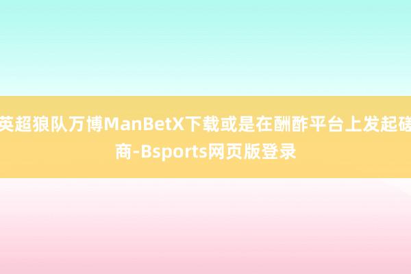 英超狼队万博ManBetX下载或是在酬酢平台上发起磋商-Bsports网页版登录