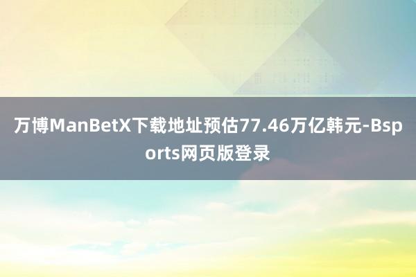 万博ManBetX下载地址预估77.46万亿韩元-Bsports网页版登录
