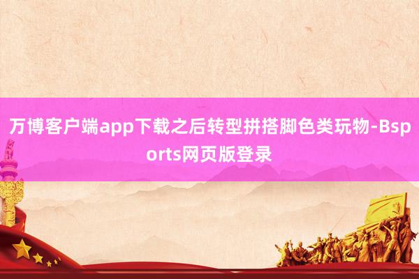万博客户端app下载之后转型拼搭脚色类玩物-Bsports网页版登录