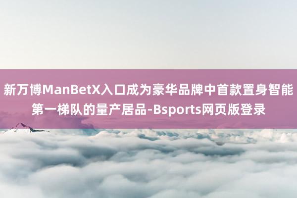 新万博ManBetX入口成为豪华品牌中首款置身智能第一梯队的量产居品-Bsports网页版登录