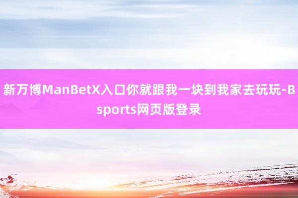 新万博ManBetX入口你就跟我一块到我家去玩玩-Bsports网页版登录