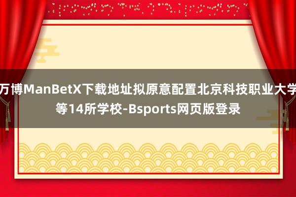 万博ManBetX下载地址拟原意配置北京科技职业大学等14所学校-Bsports网页版登录