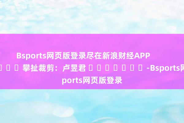 Bsports网页版登录尽在新浪财经APP            						攀扯裁剪：卢昱君 							-Bsports网页版登录