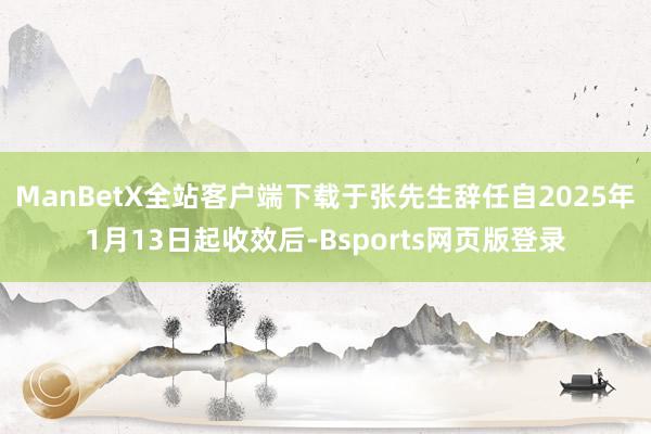 ManBetX全站客户端下载　　于张先生辞任自2025年1月13日起收效后-Bsports网页版登录