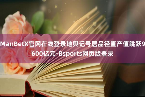 ManBetX官网在线登录地舆记号居品径直产值跳跃9600亿元-Bsports网页版登录