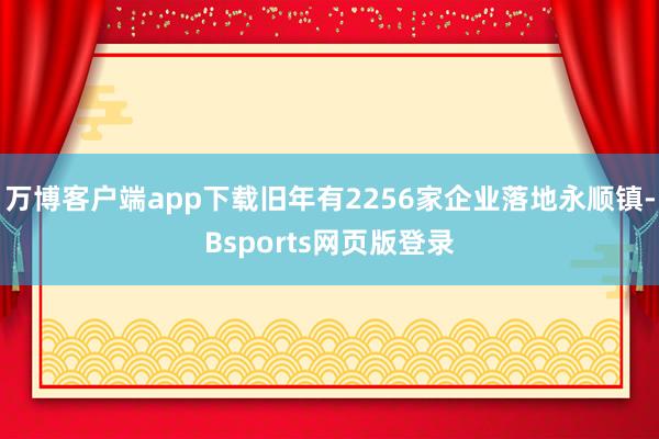 万博客户端app下载旧年有2256家企业落地永顺镇-Bsports网页版登录