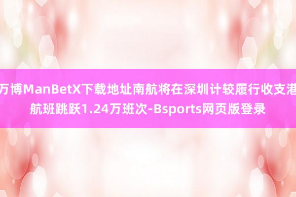 万博ManBetX下载地址南航将在深圳计较履行收支港航班跳跃1.24万班次-Bsports网页版登录