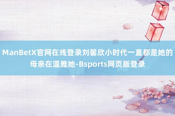 ManBetX官网在线登录刘馨欣小时代一直都是她的母亲在温雅她-Bsports网页版登录