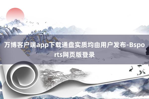 万博客户端app下载通盘实质均由用户发布-Bsports网页版登录