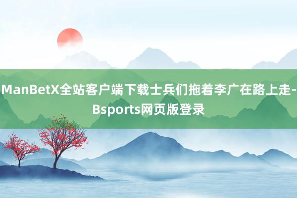 ManBetX全站客户端下载士兵们拖着李广在路上走-Bsports网页版登录