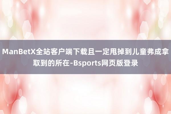 ManBetX全站客户端下载且一定甩掉到儿童弗成拿取到的所在-Bsports网页版登录