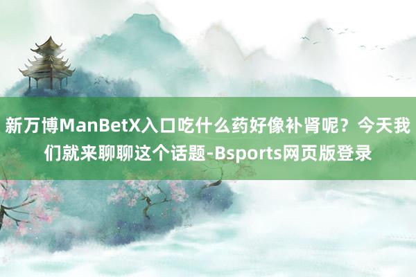 新万博ManBetX入口吃什么药好像补肾呢?今天我们就来聊聊这个话题-Bsports网页版登录