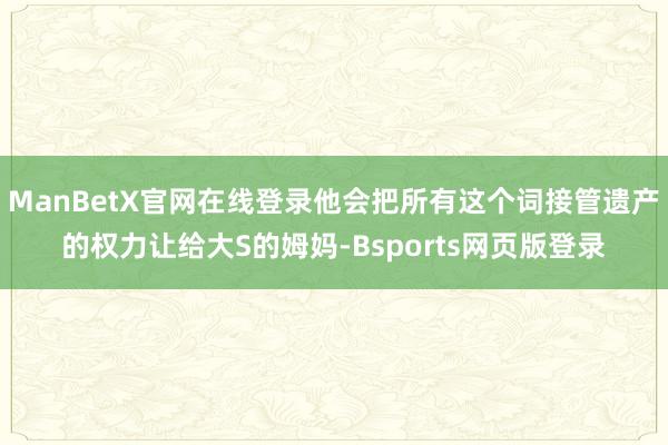 ManBetX官网在线登录他会把所有这个词接管遗产的权力让给大S的姆妈-Bsports网页版登录