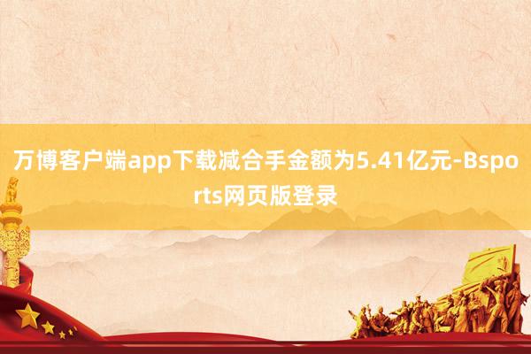 万博客户端app下载减合手金额为5.41亿元-Bsports网页版登录