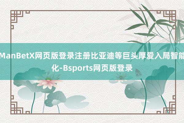 ManBetX网页版登录注册比亚迪等巨头厚爱入局智能化-Bsports网页版登录