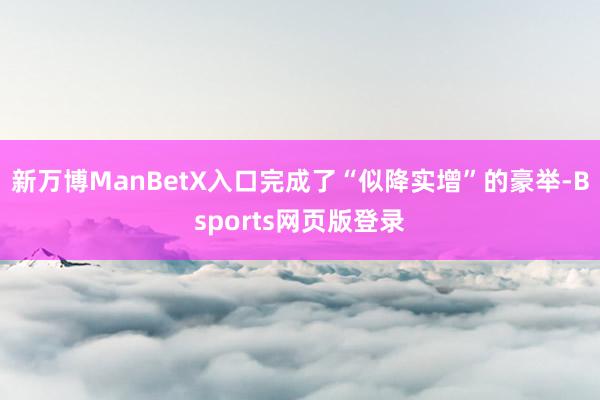新万博ManBetX入口完成了“似降实增”的豪举-Bsports网页版登录
