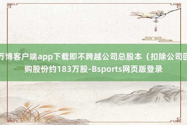 万博客户端app下载即不跨越公司总股本（扣除公司回购股份约183万股-Bsports网页版登录