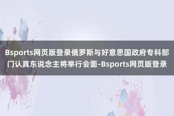 Bsports网页版登录俄罗斯与好意思国政府专科部门认真东说念主将举行会面-Bsports网页版登录